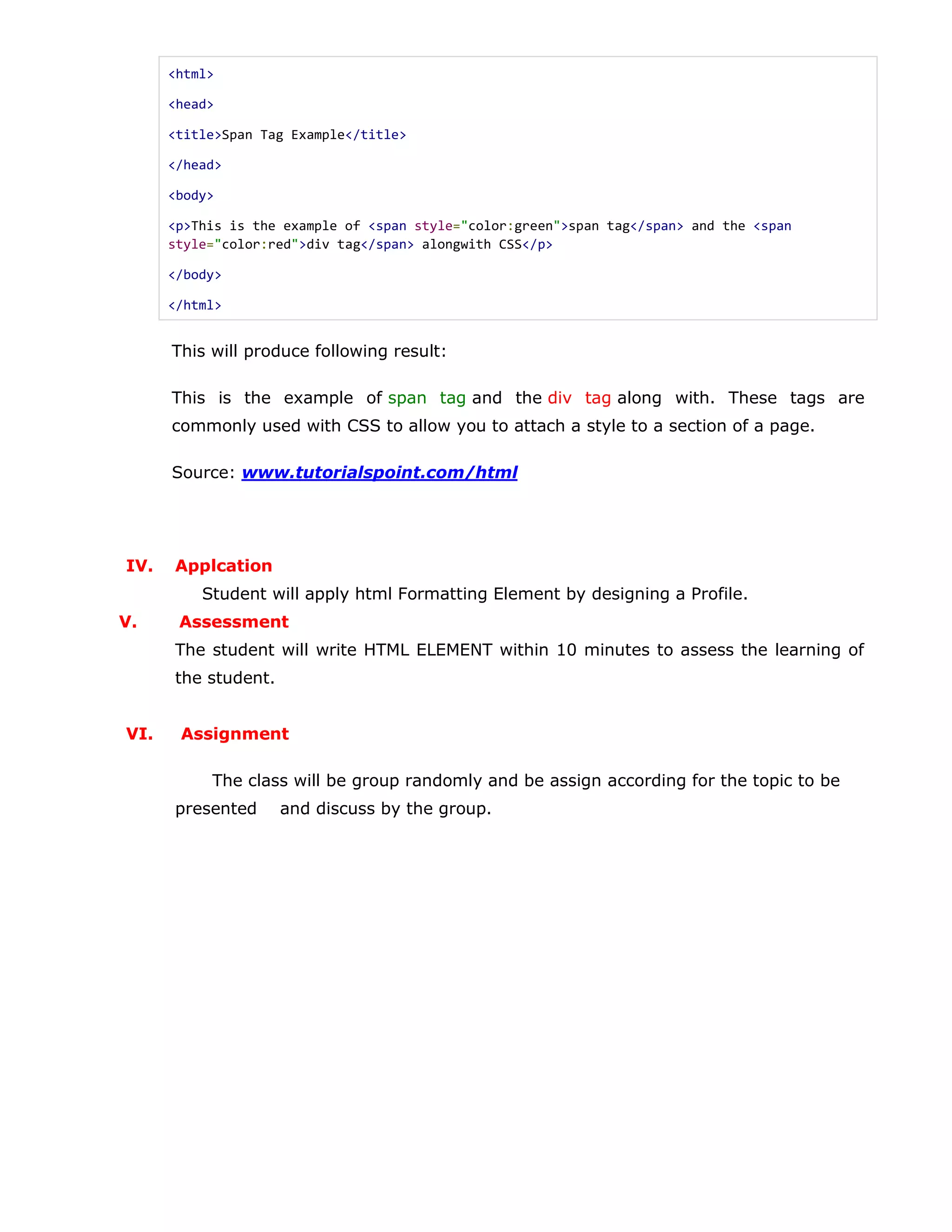 <html>
<head>
<title>Span Tag Example</title>
</head>
<body>
<p>This is the example of <span style="color:green">span tag</span> and the <span
style="color:red">div tag</span> alongwith CSS</p>
</body>
</html>
This will produce following result:
This is the example of span tag and the div tag along with. These tags are
commonly used with CSS to allow you to attach a style to a section of a page.
Source: www.tutorialspoint.com/html
IV. Applcation
Student will apply html Formatting Element by designing a Profile.
V. Assessment
The student will write HTML ELEMENT within 10 minutes to assess the learning of
the student.
VI. Assignment
The class will be group randomly and be assign according for the topic to be
presented and discuss by the group.
 