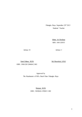 5
Palangka Raya, September 28th 2013
Students’ Teacher
Shinta Ari Herdiana
SRN. 1001120553
Advisor II
Santi Erliana, M.Pd
ORN. 19801205 200604 2 003
Advisor I
Siti Masrokah, S.Pd.I
Approved by
The Headmaster of MTs. Darul Ulum Palangka Raya
Murjani, M.Pd
ORN. 19690626 199802 1 002
 