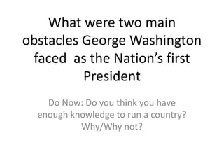What were two main
obstacles George Washington
faced as the Nation’s first
President
Do Now: Do you think you have
enough knowledge to run a country?
Why/Why not?
 