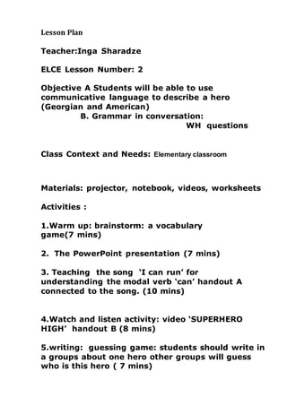 Lesson Plan
Teacher:Inga Sharadze
ELCE Lesson Number: 2
Objective A Students will be able to use
communicative language to describe a hero
(Georgian and American)
B. Grammar in conversation:
WH questions
Class Context and Needs: Elementary classroom
Materials: projector, notebook, videos, worksheets
Activities :
1.Warm up: brainstorm: a vocabulary
game(7 mins)
2. The PowerPoint presentation (7 mins)
3. Teaching the song ‘I can run’ for
understanding the modal verb ‘can’ handout A
connected to the song. (10 mins)
4.Watch and listen activity: video ‘SUPERHERO
HIGH’ handout B (8 mins)
5.writing: guessing game: students should write in
a groups about one hero other groups will guess
who is this hero ( 7 mins)