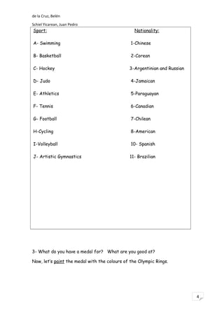 4
de la Cruz, Belén
Schiel Yicarean, Juan Pedro
Sport: Nationality:
A- Swimming 1-Chinese
B- Basketball 2-Corean
C- Hockey 3-Argentinian and Russian
D- Judo 4-Jamaican
E- Athletics 5-Paraguayan
F- Tennis 6-Canadian
G- Football 7-Chilean
H-Cycling 8-American
I-Volleyball 10- Spanish
J- Artistic Gymnastics 11- Brazilian
3- What do you have a medal for? What are you good at?
Now, let’s paint the medal with the colours of the Olympic Rings.
 