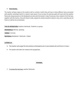 • Third Activity:
The teacher will give copies to the students with an activity in which they will have to draw different items connected
with weather according to what it is asked in each square. So as to solve the exercise pupils will count with the weather
flashcards always present on the blackboard and also with the teacher´s help if necessary. Once students finish the task,
together with the teacher, they will check it orally. Ideally the activity should be solved in class and in case they do not
finish it, it will be set as homework.
TYPE OF INTERACTION: Students individually - Students as a group.
MACROSKILLS: Writing - Speaking.
TIMING: 5 minutes
MATERIALS: Blackboard – flashcards – Copies.
CLOSING UP:
• The teacher will assign the last activity as homework just in case students do not finish it in class.
• The teacher will collect her material and say good-bye.
APPENDIX.
 To review the new topic: weather flashcards.
 