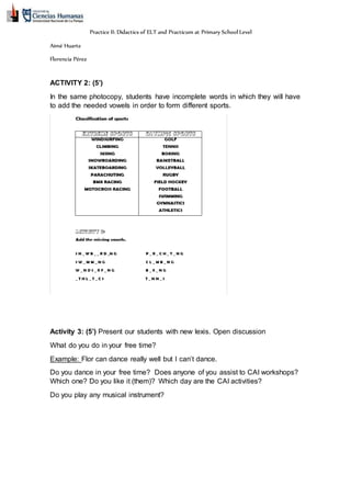 Practice II: Didactics of ELT and Practicum at Primary School Level
Aimé Huarte
Florencia Pérez
ACTIVITY 2: (5’)
In the same photocopy, students have incomplete words in which they will have
to add the needed vowels in order to form different sports.
Activity 3: (5’) Present our students with new lexis. Open discussion
What do you do in your free time?
Example: Flor can dance really well but I can’t dance.
Do you dance in your free time? Does anyone of you assist to CAI workshops?
Which one? Do you like it (them)? Which day are the CAI activities?
Do you play any musical instrument?
 