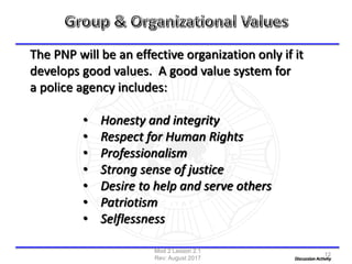 The PNP will be an effective organization only if it
develops good values. A good value system for
a police agency includes:
• Honesty and integrity
• Respect for Human Rights
• Professionalism
• Strong sense of justice
• Desire to help and serve others
• Patriotism
• Selflessness
Discussion Activity
Mod 2 Lesson 2.1
Rev: August 2017
12
 