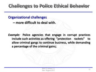 Organizational challenges
– more difficult to deal with.
Example: Police agencies that engage in corrupt practices
include such activities as offering “protection rackets” to
allow criminal gangs to continue business, while demanding
a percentage of the criminal gains;
Mod 2 Lesson 2.1
Rev: August 2017
15
 