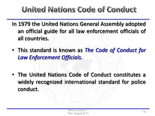 In 1979 the United Nations General Assembly adopted
an official guide for all law enforcement officials of
all countries.
• This standard is known as The Code of Conduct for
Law Enforcement Officials.
• The United Nations Code of Conduct constitutes a
widely recognized international standard for police
conduct.
Mod 2 Lesson 2.1
Rev: August 2017
16
 