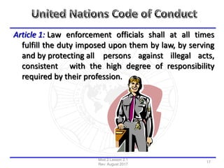 Article 1: Law enforcement officials shall at all times
fulfill the duty imposed upon them by law, by serving
and by protecting all persons against illegal acts,
consistent with the high degree of responsibility
required by their profession.
Mod 2 Lesson 2.1
Rev: August 2017
17
 