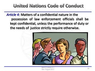 Article 4: Matters of a confidential nature in the
possession of law enforcement officials shall be
kept confidential, unless the performance of duty or
the needs of justice strictly require otherwise.
Mod 2 Lesson 2.1
Rev: August 2017
20
 