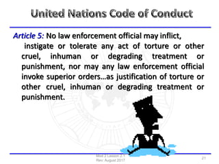 Article 5: No law enforcement official may inflict,
instigate or tolerate any act of torture or other
cruel, inhuman or degrading treatment or
punishment, nor may any law enforcement official
invoke superior orders…as justification of torture or
other cruel, inhuman or degrading treatment or
punishment.
Mod 2 Lesson 2.1
Rev: August 2017
21
 
