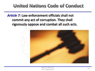 Article 7: Law enforcement officials shall not
commit any act of corruption. They shall
rigorously oppose and combat all such acts.
Mod 2 Lesson 2.1
Rev: August 2017
23
 