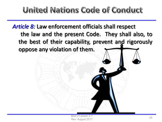 Article 8: Law enforcement officials shall respect
the law and the present Code. They shall also, to
the best of their capability, prevent and rigorously
oppose any violation of them.
Mod 2 Lesson 2.1
Rev: August 2017
24
 
