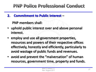 2. Commitment to Public Interest –
PNP members shall:
• uphold public interest over and above personal
interest.
• employ and use all government properties,
resources and powers of their respective offices
effectively, honestly and efficiently, particularly to
avoid wastage of public funds and revenues.
• avoid and prevent the “malversation” of human
resources, government time, property and funds.
Mod 2 Lesson 2.1
Rev: August 2017
27
 