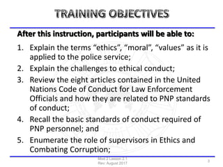 After this instruction, participants will be able to:
1. Explain the terms “ethics”, “moral”, “values” as it is
applied to the police service;
2. Explain the challenges to ethical conduct;
3. Review the eight articles contained in the United
Nations Code of Conduct for Law Enforcement
Officials and how they are related to PNP standards
of conduct;
4. Recall the basic standards of conduct required of
PNP personnel; and
5. Enumerate the role of supervisors in Ethics and
Combating Corruption;
Mod 2 Lesson 2.1
Rev: August 2017
3
 