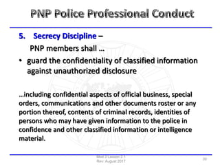 5. Secrecy Discipline –
PNP members shall …
• guard the confidentiality of classified information
against unauthorized disclosure
…including confidential aspects of official business, special
orders, communications and other documents roster or any
portion thereof, contents of criminal records, identities of
persons who may have given information to the police in
confidence and other classified information or intelligence
material.
Mod 2 Lesson 2.1
Rev: August 2017
30
 