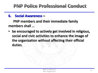 6. Social Awareness –
PNP members and their immediate family
members shall …
• be encouraged to actively get involved in religious,
social and civic activities to enhance the image of
the organization without affecting their official
duties.
Mod 2 Lesson 2.1
Rev: August 2017
31
 