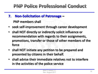 7. Non-Solicitation of Patronage –
PNP members shall
• seek self-improvement through career development
• shall NOT directly or indirectly solicit influence or
recommendation with regards to their assignments,
promotions, transfer or those of other members of the
force
• shall NOT initiate any petition to be prepared and
presented by citizens in their behalf.
• shall advise their immediate relatives not to interfere
in the activities of the police service
Mod 2 Lesson 2.1
Rev: August 2017
32
 