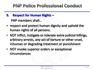 9. Respect for Human Rights –
PNP members shall…
• respect and protect human dignity and uphold the
human rights of all persons.
• NOT inflict, instigate or tolerate extra-judicial killings,
arbitrary arrests, any act of torture or other cruel,
inhuman or degrading treatment or punishment
• NOT invoke superior orders or exceptional
circumstances
Mod 2 Lesson 2.1
Rev: August 2017
34
 