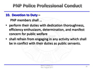 10. Devotion to Duty –
PNP members shall …
• perform their duties with dedication thoroughness,
efficiency enthusiasm, determination, and manifest
concern for public welfare
• shall refrain from engaging in any activity which shall
be in conflict with their duties as public servants.
Mod 2 Lesson 2.1
Rev: August 2017
35
 
