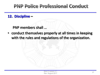 12. Discipline –
PNP members shall …
• conduct themselves properly at all times in keeping
with the rules and regulations of the organization.
Mod 2 Lesson 2.1
Rev: August 2017
37
 