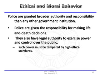 Police are granted broader authority and responsibility
than any other government institution.
• Police are given the responsibility for making life
and-death decisions.
• They also have legal authority to exercise power
and control over the public.
– such power must be tempered by high ethical
standards.
Mod 2 Lesson 2.1
Rev: August 2017
42
 