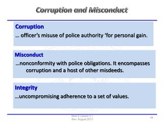 Corruption
… officer’s misuse of police authority ‘for personal gain.
Misconduct
…nonconformity with police obligations. It encompasses
corruption and a host of other misdeeds.
Integrity
…uncompromising adherence to a set of values.
Mod 2 Lesson 2.1
Rev: August 2017
44
 