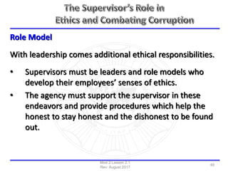Role Model
With leadership comes additional ethical responsibilities.
• Supervisors must be leaders and role models who
develop their employees’ senses of ethics.
• The agency must support the supervisor in these
endeavors and provide procedures which help the
honest to stay honest and the dishonest to be found
out.
Mod 2 Lesson 2.1
Rev: August 2017
49
 