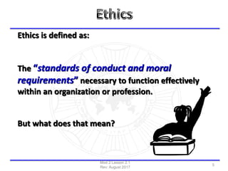 Ethics is defined as:
The “standards of conduct and moral
requirements” necessary to function effectively
within an organization or profession.
But what does that mean?
Mod 2 Lesson 2.1
Rev: August 2017
5
 
