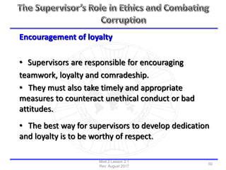 Encouragement of loyalty
• Supervisors are responsible for encouraging
teamwork, loyalty and comradeship.
• They must also take timely and appropriate
measures to counteract unethical conduct or bad
attitudes.
• The best way for supervisors to develop dedication
and loyalty is to be worthy of respect.
Mod 2 Lesson 2.1
Rev: August 2017
50
 