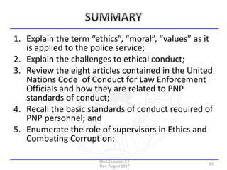 1. Explain the term “ethics”, “moral”, “values” as it
is applied to the police service;
2. Explain the challenges to ethical conduct;
3. Review the eight articles contained in the United
Nations Code of Conduct for Law Enforcement
Officials and how they are related to PNP
standards of conduct;
4. Recall the basic standards of conduct required of
PNP personnel; and
5. Enumerate the role of supervisors in Ethics and
Combating Corruption;
Mod 2 Lesson 2.1
Rev: August 2017
53
 