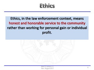 Ethics, in the law enforcement context, means
honest and honorable service to the community
rather than working for personal gain or individual
profit.
Mod 2 Lesson 2.1
Rev: August 2017
6
 