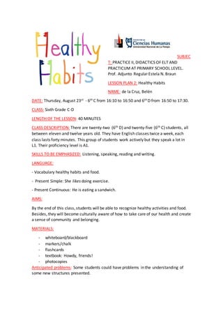SUBJEC
T: PRACTICE II, DIDACTICS OF ELT AND
PRACTICUM AT PRIMARY SCHOOL LEVEL.
Prof. Adjunto Regular Estela N. Braun
LESSON PLAN 2: Healthy Habits
NAME: de la Cruz, Belén
DATE: Thursday, August 23st - 6th C from 16:10 to 16:50 and 6th D from 16:50 to 17:30.
CLASS: Sixth Grade C-D
LENGTH OF THE LESSON: 40 MINUTES
CLASS DESCRIPTION: There are twenty-two (6th D) and twenty-five (6th C) students, all
between eleven and twelve years old. They have English classes twice a week, each
class lasts forty minutes. This group of students work actively but they speak a lot in
L1. Their proficiency level is A1.
SKILLS TO BE EMPHASIZED: Listening, speaking, reading and writing.
LANGUAGE:
- Vocabulary healthy habits and food.
- Present Simple: She likes doing exercise.
- Present Continuous: He is eating a sandwich.
AIMS:
By the end of this class, students will be able to recognize healthy activities and food.
Besides, they will become culturally aware of how to take care of our health and create
a sense of community and belonging.
MATERIALS:
- whiteboard/blackboard
- markers/chalk
- flashcards
- textbook: Howdy, friends!
- photocopies
Anticipated problems: Some students could have problems in the understanding of
some new structures presented.
 