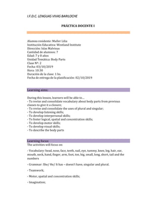 I.F.D.C. LENGUAS VIVAS BARILOCHE
PRÁCTICA DOCENTE I
Alumno residente: Muller Lilia
Institución Educativa: Westland Institute
Dirección: Islas Malvinas
Cantidad de alumnos: 7
Edad: 7 y 8 años
Unidad Temática: Body Parts
Clase Nº: 2
Fecha: 03/10/2019
Hora: 10:30
Duración de la clase: 1 hs.
Fecha de entrega de la planificación: 02/10/2019



Learning aims: 

During this lesson, learners will be able to…
- To revise and consolidate vocabulary about body parts from previous
classes to give it a closure;
- To revise and consolidate the uses of plural and singular;
- To develop listening skills;
- To develop interpersonal skills;
- To foster logical, spatial and concentration skills;
- To develop motor skills;
- To develop visual skills;
- To describe the body parts
Learning focus:
The activities will focus on:
- Vocabulary: head, nose, face, teeth, nail, eye, tummy, knee, leg, hair, ear,
mouth, neck, hand, finger, arm, foot, toe, big, small, long, short, tail and the
numbers
- Grammar: She/ He/ It has – doesn’t have, singular and plural.
- Teamwork;
- Motor, spatial and concentration skills;
- Imagination;
 