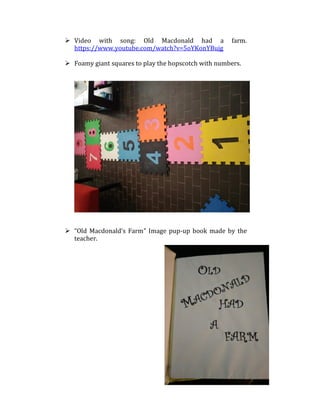  Video with song: Old Macdonald had a farm.
https://www.youtube.com/watch?v=5oYKonYBujg
 Foamy giant squares to play the hopscotch with numbers.
 “Old Macdonald’s Farm” Image pup-up book made by the
teacher.
 