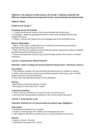 Objective: The objective of this lesson is for Grade 7 students to identify the
different musical elements incorporated in the Luzon lowlands devotional music.
Subject: Music
Grade Level: Grade 7
Learning across curriculum:
1. - Explore the historical context of the Luzon lowlands devotional music.
2. Geography - Study the geographical features of the Luzon lowlands and how they
influence the music.
3. Filipino - Discuss the Filipino lyrics and language used in the devotional music.
Review Motivation:
1. Show a video clip of a traditional Luzon lowlands devotional music performance,
highlighting the unique musical elements.
2. Play a recording of a popular Luzon lowlands devotional song and ask students to identify
the different musical elements they hear.
3. Discuss the importance of preserving cultural heritage and the role of music in cultural
expression.
Activity 1: Exploring the Musical Elements
Materials: Audio recordings of Luzon lowlands devotional music, whiteboard, markers
Instructions:
1. Play different examples of Luzon lowlands devotional music for students to listen to.
2. Guide a class discussion on the musical elements present in each song, such as melody,
rhythm, harmony, and instrumentation.
3. Write down the identified elements on the whiteboard.
Rubrics:
- Identification of musical elements: 5 points
- Participation in class discussion: 5 points
Assessment questions:
1. What is the role of harmony in Luzon lowlands devotional music?
2. How does the instrumentation contribute to the overall sound of the music?
Activity 2: Analyzing the Lyrics
Materials: Printed lyrics of Luzon lowlands devotional songs, highlighters
Instructions:
1. Distribute the printed lyrics to students.
2. In pairs or small groups, have students read and analyze the lyrics.
3. Ask students to identify any poetic devices or cultural references in the lyrics.
Rubrics:
- Analysis of lyrics: 10 points
- Collaboration in group work: 5 points
 