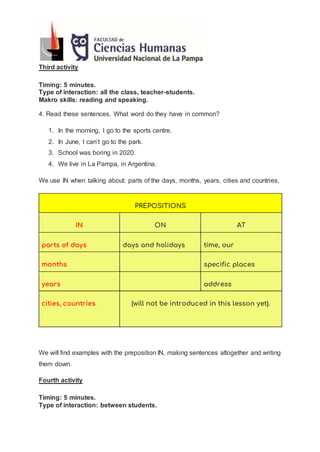 Third activity
Timing: 5 minutes.
Type of interaction: all the class, teacher-students.
Makro skills: reading and speaking.
4. Read these sentences. What word do they have in common?
1. In the morning, I go to the sports centre.
2. In June, I can’t go to the park.
3. School was boring in 2020.
4. We live in La Pampa, in Argentina.
We use IN when talking about: parts of the days, months, years, cities and countries,
PREPOSITIONS
IN ON AT
parts of days days and holidays time, our
months specific places
years address
cities, countries (will not be introduced in this lesson yet).
We will find examples with the preposition IN, making sentences altogether and writing
them down.
Fourth activity
Timing: 5 minutes.
Type of interaction: between students.
 