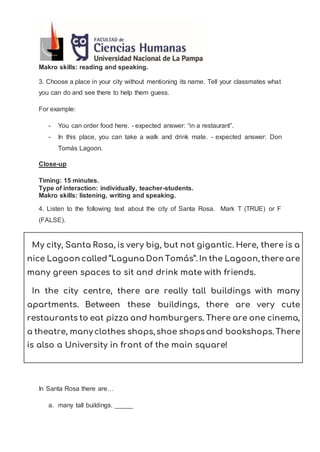 Makro skills: reading and speaking.
3. Choose a place in your city without mentioning its name. Tell your classmates what
you can do and see there to help them guess.
For example:
- You can order food here. - expected answer: “in a restaurant”.
- In this place, you can take a walk and drink mate. - expected answer: Don
Tomás Lagoon.
Close-up
Timing: 15 minutes.
Type of interaction: individually, teacher-students.
Makro skills: listening, writing and speaking.
4. Listen to the following text about the city of Santa Rosa. Mark T (TRUE) or F
(FALSE).
My city, Santa Rosa, is very big, but not gigantic. Here, there is a
nice Lagoon called “Laguna Don Tomás”. In the Lagoon, there are
many green spaces to sit and drink mate with friends.
In the city centre, there are really tall buildings with many
apartments. Between these buildings, there are very cute
restaurants to eat pizza and hamburgers. There are one cinema,
a theatre, many clothes shops, shoe shops and bookshops. There
is also a University in front of the main square!
In Santa Rosa there are…
a. many tall buildings. _____
 