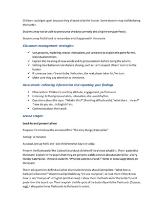 Childrencouldgetupsetbecause theyall wanttobe the hunter.Some studentmaynotlike being
the hunter.
Studentsmaynotbe able topronounce the dayscorrectlyand singthe song perfectly.
Studentsmayfindithard to rememberwhathappenedinthe movie.
Classroom management strategies:
 Use gestures,modeling,repeatinstructions,asksomeone toexplainthe game forme,
individualattention.
 Explainthe meaningof newwordsanditspronunciation before doingthe activity.
 Settingclearbehaviorrulesbefore playing,suchas:Let’srespectothers’turntobe the
hunter.
 If someone doesn’twanttobe the hunter,the nextplayertakeshis/herturn.
 Make sure they pay attentiontothe movie.
Assessment: collecting information and reporting your findings
 Observation:Children’sreaction,attitude,engagement,performance.
 Listening:totheirpronunciation,intonation,stressandrhythm.
 Questionsaboutthe topic: “Whatis this?”(Pointingatflashcards),“whatdoes…mean?”
“How do yousay… inEnglish?etc.
 Commentsabouttheirwork.
Lesson stages:
Lead-in and presentation
Purpose:Tointroduce the animatedfilm “The VeryHungryCaterpillar”.
Timing:10 minutes
As usual, we sayhelloandI ask children whatdayis ittoday.
Presentthe flashcardof the Caterpillarandaskchildrenif theyknow whatitis.ThenI paste itto
the board. Explaintothe pupilsthattheyare goingto watch a movie abouta Caterpillar,aVery
Hungry Caterpillar. Thenaskstudents “WhatdoCaterpillarseat?”Write ordraw suggestionson
the board.
ThenI ask questionstofindoutwhatelse studentsknow aboutCaterpillars:“Whatdoesa
Caterpillarbecome?”studentswill probablysay“enunamariposa”,soI ask themif theyknow
howto say “mariposa”inEnglish (elicitanswer).Ishow themthe flashcardof the butterfly and
paste it onthe board too. ThenI explainthe life cycle of the butterflywiththe flashcards(Cocoon,
egg),I alsopaste these flashcardstothe board in order.
 
