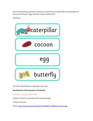 Once all flashcardsare pastedonthe board I will askchildrentorepeatafterme,pointingtothe
picturesonthe board: “egg,caterpillar,cocoon,andbutterfly”.
Flashcards:
Transition:Great!Nowwe are goingto singa song.
Development of the sequence of activities
Activity 1: The days of the week
Purpose:Toteach or revise daysof the weekbysinging.
Timing:15 minutes
Source:https://www.youtube.com/watch?v=2c99ATH-7PA&feature=emb_logo
 