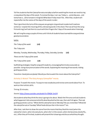 Tell the studentsthat the Caterpillareatseverydaysobefore watchingthe movie we needtosing
a song aboutthe days of the week.Toreview the days,Ican say:Today is… yesterdaywas…and
tomorrowis…(ElicitanswersinEnglish) WhatdoesFriday mean?Etc. Afterthat, studentwill
repeatafterme the namesof the daysof the weekinorder.
ThenI give themthe lyricsof the song we are goingto singandeach studentwill readone
sentence.Iexplainthe meaningof the unknowingwordsinthe sheet.Thenwe all hearthe song
firstand sing(Iwill askthemto countwiththeirfingersthe 7 daysof the weekwhenlistening).
We will singthe songa couple of timesuntil Ithinkall studentshave learnedthe songandshow
goodpronunciation.
Lyrics:
The 7 daysof the week (x3)
The 7 daysare:
Monday,Tuesday,Wednesday,Thursday,Friday,Saturday,Sunday (x2)
These are the7 daysof the week.
The 7 daysof the week (x3)
Scaffoldingstrategies:Singthe songwithstudents,encouragingthemtobe asaccurate as
possible. Usingclearpronunciationof the words.Explainingthe meaningof new words.Asking
guidingquestions.
Transition:Goodjobeverybody! Wouldyouliketowatchthe movie aboutthe Caterpillar?
Activity 2: Watch “The Very Hungry Caterpillar” movie.
Purpose:Towatch the movie.Toacquire new vocabularyandreview some wordsaboutfruit. To
workon theirartisticskills.
Timing:25 minutes.
Source:https://www.youtube.com/watch?v=75NQK-Sm1YY
Askstudentswhattheythinkthe storyisgoingto be about. Watch the filmonce and askstudents
whathappened.Ask someonetobrieflydescribewhathe/she saw,thenaskif all agree.Thenask
guidingquestions suchas:“What didthe caterpillareaton Monday?Do you remember?Whatdid
the caterpillareatonTuesday? What foodsdidyoulike inthe movie?”etc.
Afterthat, I ask themto draw the scene fromthe movie thattheylikedthe most (whenthe
caterpillarisborn,whenshe eatsplums,whenshe’sinthe cocoon,whenshe becomesabutterfly,
etc.).Aftertheyall finished,studentswill presenttheirdrawingsanddiscusswhattheythought.
 