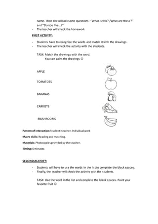 name. Then she will ask some questions: ‘’What is this? /What are these?’’
and ‘’Do you like…?’’
- The teacher will check the homework
FIRST ACTIVITY:
- Students have to recognize the words and match it with the drawings.
- The teacher will check the activity with the students.
TASK: Match the drawings with the word.
You can paint the drawings 
APPLE
TOMATOES
BANANAS
CARROTS
MUSHROOMS
Pattern of interaction:Student- teacher.Individualwork
Macro skills:Readingandmatching.
Materials:Photocopiesprovidedbythe teacher.
Timing: 5 minutes
SECOND ACTIVITY:
- Students will have to use the words in the list to complete the black spaces.
- Finally, the teacher will check the activity with the students.
TASK: Use the word in the list and complete the blank spaces. Paint your
favorite fruit 
 
