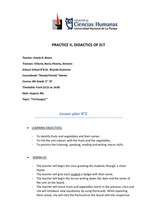 PRACTICE II, DIDACTICS OF ELT
Teacher: Estela N. Braun
Trainees: Villoria,Rocio;Pereira, Amneris
School:School N°6 Dr. Ricardo Gutierrez
Coursebook:“HowdyFriends” Starter
Course: 4th Grade ‘C’-‘D’
Timetable: From13:15 to 14:45
Date: August,4th.
Topic: ‘’I’mhungry!’’
Lesson plan N°2
 LEARNING OBJECTIVES:
- To identify fruits and vegetables and their names.
- To link the unit colours with the fruits and the vegetables.
- To practice the listening, speaking, reading and writing macro skills.
 WARM-UP:
- The teacher will begin the class greeting the students through a short
rhyme.
- The teacher will give each student a badge with their name.
- The teacher will begin the lesson writing down the date and the name of
the unit on the board.
- The teacher will revise fruits and vegetables learnt in the previous class and
she will introduce new vocabulary by using flashcards. While repeating
them aloud, she will stick the flashcard on the board with the respective
 