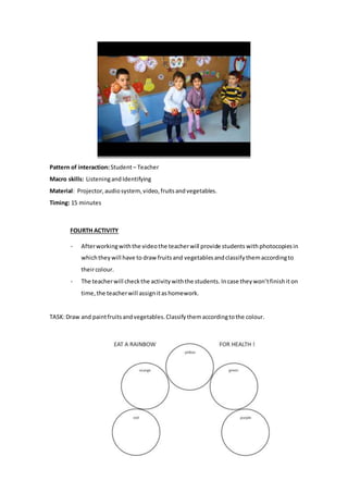 Pattern of interaction:Student– Teacher
Macro skills: ListeningandIdentifying
Material: Projector,audiosystem,video,fruitsandvegetables.
Timing: 15 minutes
FOURTH ACTIVITY
- Afterworkingwiththe videothe teacherwill provide students withphotocopiesin
whichtheywill have to draw fruitsand vegetablesandclassifythemaccordingto
theircolour.
- The teacherwill checkthe activitywiththe students. Incase theywon’tfinishit on
time,the teacherwill assignitashomework.
TASK:Draw and paintfruitsandvegetables.Classifythemaccordingtothe colour.
 