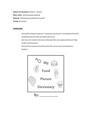 Pattern of interaction:Student– Teacher
Macro skills: Identifyingandspeaking
Material: Photocopyprovidedbythe teacher.
Timing: 10 minutes
HOMEWORK:
- The teacherwill give studentsa‘’Foodpicture dictionary’’tocompletewithall the
vocabularytheywill learnduringthe wholeunit.
- Each class,the teacherwill write onthe board the new vocabularytheywill have
to add inthe dictionary.
- Theywill have topresentit at the endof the unit as to be correctedby the
teachers.
My
Food
Picture
Dictionary
By:__________
 