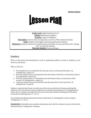 Adrienne Johnson<br />Grade Level: High School levels 9-12Subject: Mathematics/Algebra Duration: Approx. 60 Minutes Description: Used to factor an expression as well as a FOIL method substitute. Goals: Students will engage in factoring mathematic problems. Objectives: Students will factor trinomials with at least 90% accuracy and will use the “smiling man” to check the problem. Materials Needed: Pencil and Paper.<br />Procedure: <br />Write on the board and demonstrate as well as explaining problem out loud to students as you write it on the board. <br />FOIL: (x+2) (x+3) <br />The student draws an arched line from the top of one x to the top of the other x. [x multiplied by x equals x2 ] <br />Next, the student draws a U-shaped line from the bottom of the first x to the bottom of the 3. [x multiplied by 3 equals 3x] <br />Then the student draws a U-shaped line from the bottom of the 2 to the bottom of the second x. [2 multiplied by x equals 2x] <br />Lastly, the student draws an arched line from the top of the 2 to the top of the 3. [2 multiplied by 3 equals 6] <br />Explain to students that if done correctly you will see two arched lines forming something like eyebrows. The outer facing ( ) form loosely the ears, and the lines facing up in a U-shaped pattern where the two numbers are added form the nose and mouth. Students should get the following result when combining terms: x2 +5x +6. <br />Give students the following trinomial and have them factor it, checking their results using the quot;
smiling manquot;
: x2 -5x +6.<br />Assessment: Informally assess students during class work. Ask for volunteers to go to the board to demonstrate the quot;
smiling manquot;
 technique.<br />