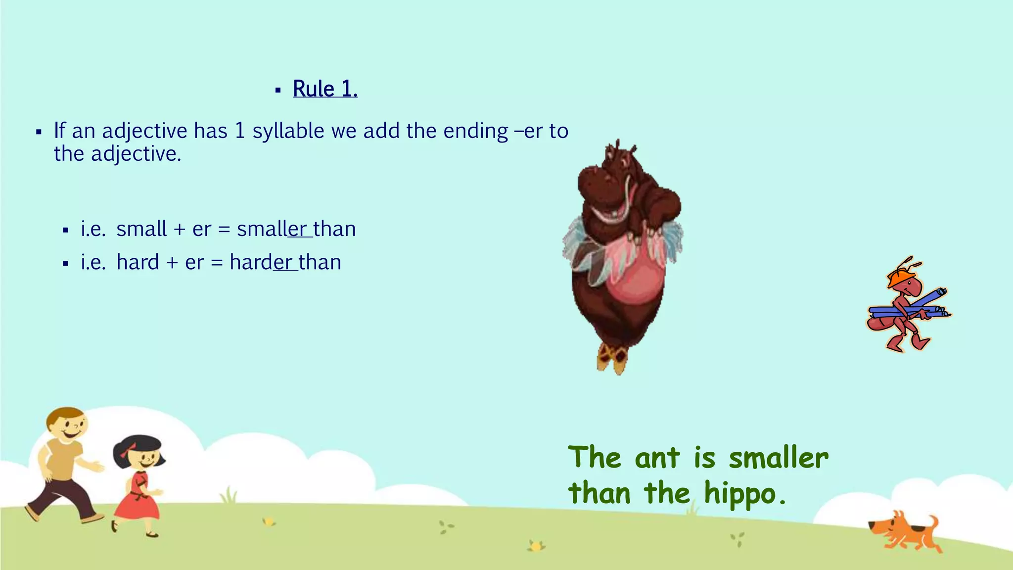  Rule 1.
 If an adjective has 1 syllable we add the ending –er to
the adjective.
 i.e. small + er = smaller than
 i.e. hard + er = harder than
The ant is smaller
than the hippo.
 