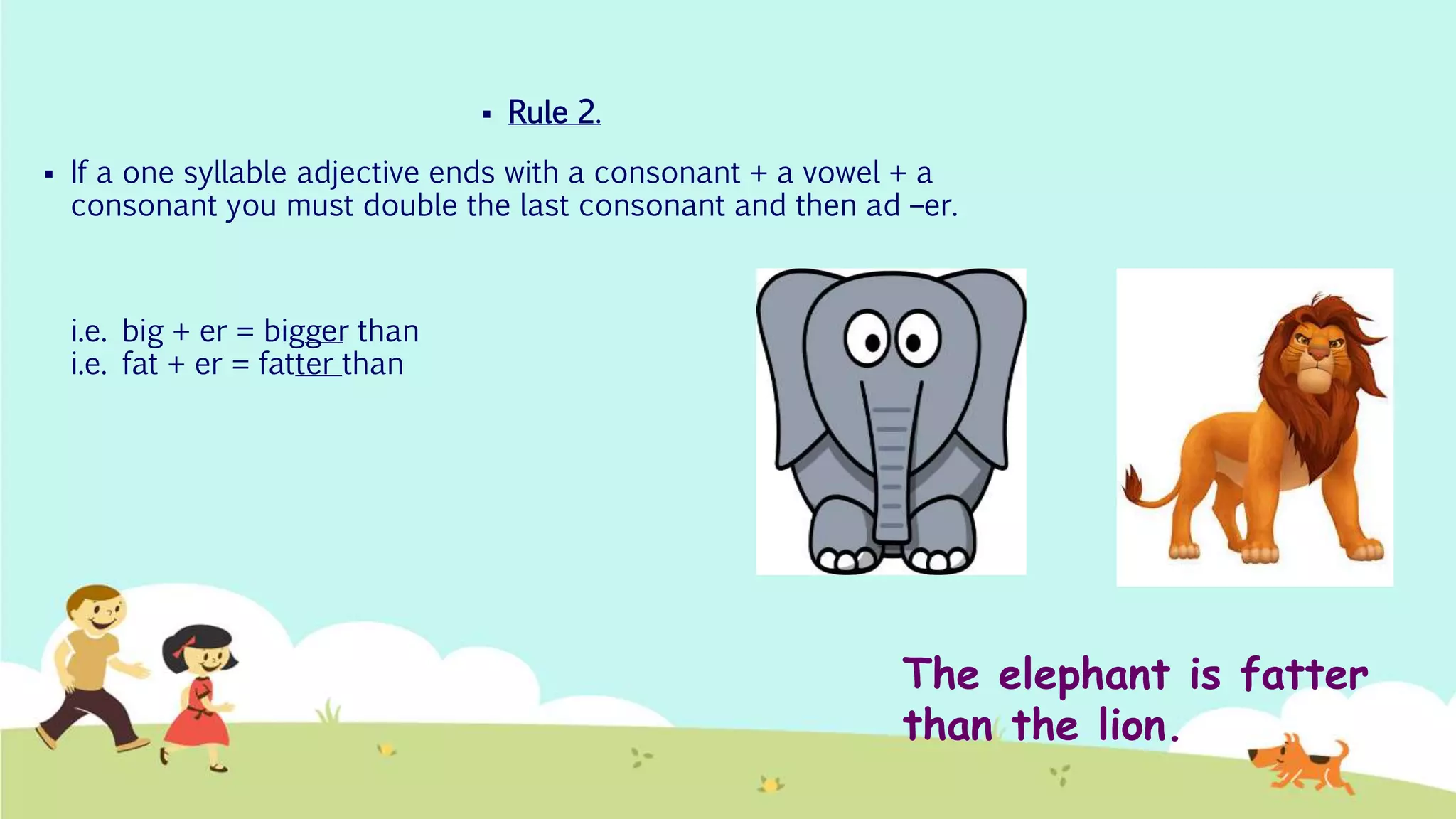  Rule 2.
 If a one syllable adjective ends with a consonant + a vowel + a
consonant you must double the last consonant and then ad –er.
i.e. big + er = bigger than
i.e. fat + er = fatter than
The elephant is fatter
than the lion.
 