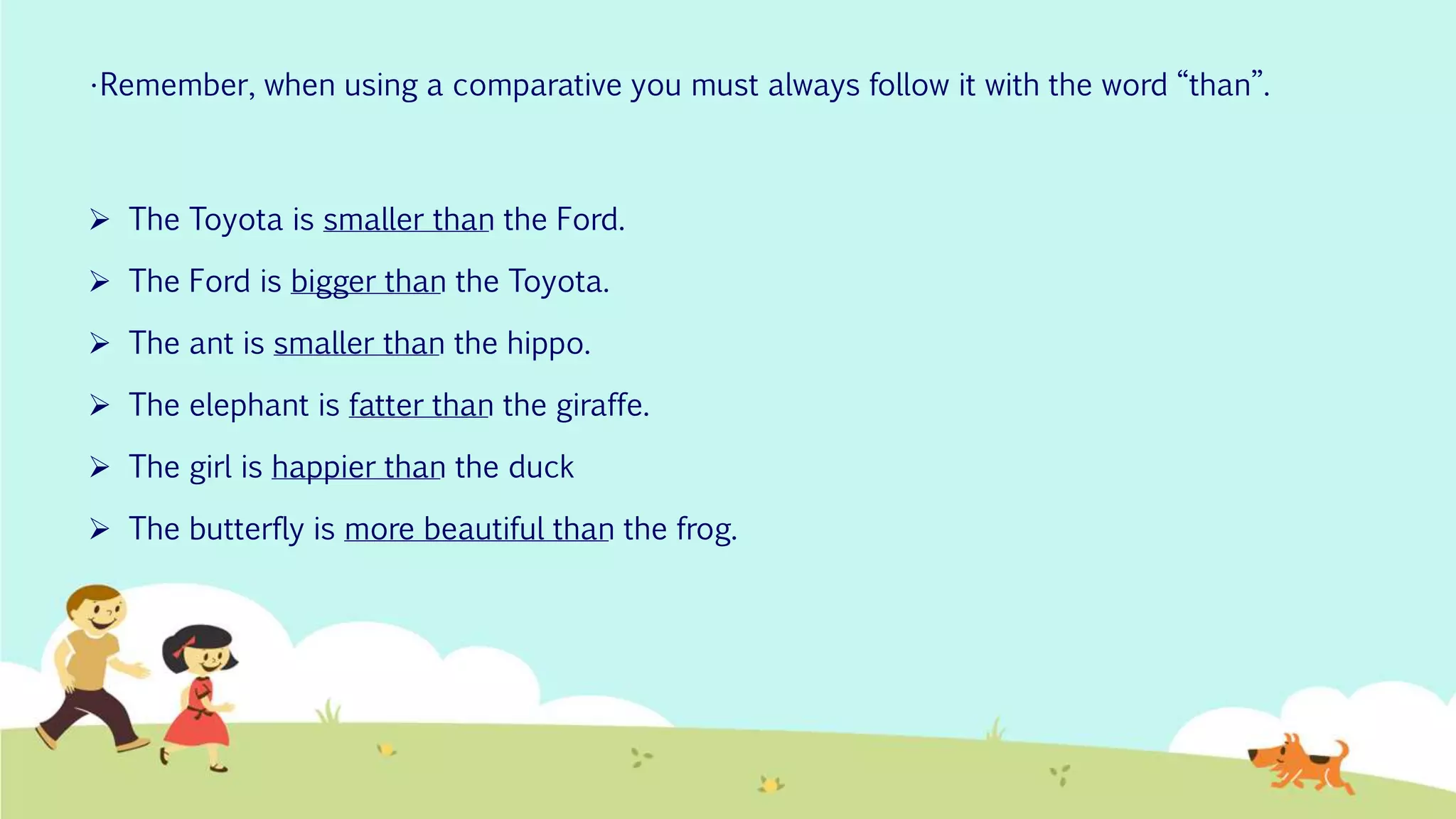 •Remember, when using a comparative you must always follow it with the word “than”.
 The Toyota is smaller than the Ford.
 The Ford is bigger than the Toyota.
 The ant is smaller than the hippo.
 The elephant is fatter than the giraffe.
 The girl is happier than the duck
 The butterfly is more beautiful than the frog.
 