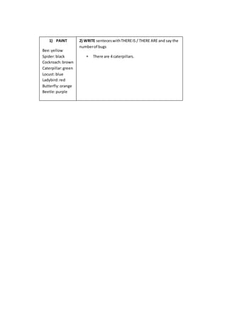 1) PAINT
Bee:yellow
Spider:black
Cockroach:brown
Caterpillar:green
Locust: blue
Ladybird:red
Butterfly:orange
Beetle:purple
2) WRITE senteceswithTHEREIS / THERE ARE and say the
numberof bugs
 There are 4 caterpillars.
 