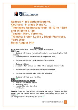 LESSON PLAN 2
BRETON LUCILA Y DIEGO FRANCISCO 1
School: N°180 Mariano Moreno.
Courses: 4th grade D and C.
Timetables Wednesday from 16:10 to 16:50
and 16:50 to 17:30.
Teacher: Kant, Veronica.
Trainees: Bretón Lucila y Diego Francisco.
Year: 2019.
Date: August 14th
Lesson 2
Topic: Friendship / Toys / Revision of colours, wh-questions
Objectives:
 Students will reinforce their national identity by commemorating San Mart
in’s day.
 Students will revise colours learned in the previous class.
 Students will reinforce their knowledge of wh-questions.
 Students will listen
a conversation from a movie and will be able to recognize familiar words.
 Students will practice writing short declarative sentences.
 Students will undersand short descriptive sentences.
 Students will reflect upon friendship.
Time: 40’
Materials needed for the lesson:
 Videos of the selected scenes
 Multimedia room
 Images of the main characters
 Photocopies
Routine: Greetings. Date. We will be following the routine ‘’How do you feel
today?’’ that our mentor teacher uses every class before starting with the
lesson. 3’
Breathing exercise before starting the lesson.2’
 