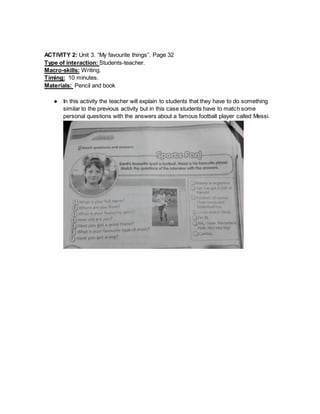 ACTIVITY 2: Unit 3. “My favourite things”. Page 32
Type of interaction: Students-teacher.
Macro-skills: Writing.
Timing: 10 minutes.
Materials: Pencil and book
● In this activity the teacher will explain to students that they have to do something
similar to the previous activity but in this case students have to match some
personal questions with the answers about a famous football player called Messi.
 